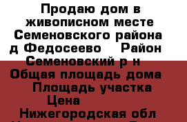 Продаю дом в живописном месте Семеновского района, д.Федосеево  › Район ­ Семеновский р-н  › Общая площадь дома ­ 80 › Площадь участка ­ 30 › Цена ­ 1 000 000 - Нижегородская обл. Недвижимость » Дома, коттеджи, дачи продажа   . Нижегородская обл.